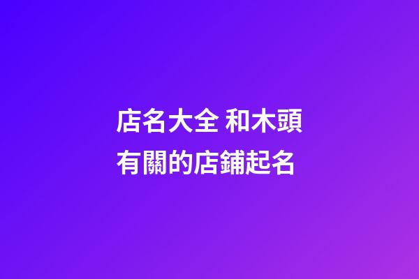 店名大全 和木頭有關的店鋪起名-第1張-店鋪起名-玄機派